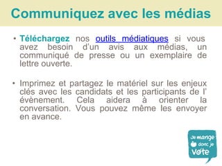 • Téléchargez nos outils médiatiques si vous
avez besoin d’un avis aux médias, un
communiqué de presse ou un exemplaire de
lettre ouverte.
• Imprimez et partagez le matériel sur les enjeux
clés avec les candidats et les participants de l’
évènement. Cela aidera à orienter la
conversation. Vous pouvez même les envoyer
en avance.
Communiquez avec les médias
 
