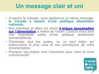 • À travers le Canada, nous répéterons le même message:
le Canada a besoin d’une politique alimentaire
nationale.
• Nos membres et alliés ont choisi 4 enjeux pancanadien
sur l’alimentation à mettre de l’avant. Chacun d’eux sont
une importante partie d’une politique alimentaire
pancanadienne.
• Choisissez tout les quatre, ou un seul enjeu qui
préoccupent le plus vous et vos concitoyens de votre
circonscription.
• Pourquoi ces enjeux sont importants pour votre et votre
communauté?
Un message clair et uni
 