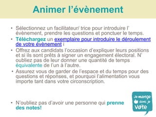 • Sélectionnez un facilitateur/ trice pour introduire l’
évènement, prendre les questions et ponctuer le temps.
• Téléchargez un exemplaire pour introduire le déroulement
de votre évènement i
• Offrez aux candidats l’occasion d’expliquer leurs positions
et si ils sont prêts à signer un engagement électoral. N’
oubliez pas de leur donner une quantité de temps
équivalente de l’un à l’autre.
• Assurez vous de garder de l’espace et du temps pour des
questions et réponses, et pourquoi l’alimentation vous
importe tant dans votre circonscription.
Animer l’évènement
• N’oubliez pas d’avoir une personne qui prenne
des notes!
 