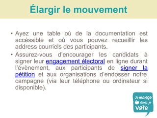 • Ayez une table où de la documentation est
accéssible et où vous pouvez recueillir les
address courriels des participants.
• Assurez-vous d’encourager les candidats à
signer leur engagement électoral en ligne durant
l’évènement, aux participants de signer la
pétition et aux organisations d’endosser notre
campagne (via leur téléphone ou ordinateur si
disponible).
Élargir le mouvement
 