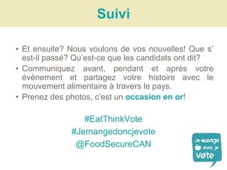 • Et ensuite? Nous voulons de vos nouvelles! Que s’
est-il passé? Qu’est-ce que les candidats ont dit?
• Communiquez avant, pendant et après votre
évènement et partagez votre histoire avec le
mouvement alimentaire à travers le pays.
• Prenez des photos, c’est un occasion en or!
#EatThinkVote
#Jemangedoncjevote
@FoodSecureCAN
Suivi
 