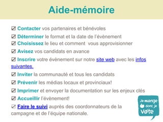 Aide-mémoire
☑ Contacter vos partenaires et bénévoles
☑ Déterminer le format et la date de l’évènement
☑ Choisissez le lieu et comment vous approvisionner
☑ Avisez vos candidats en avance
☑ Inscrire votre évènement sur notre site web avec les infos
suivantes.
☑ Inviter la communauté et tous les candidats
☑ Prévenir les médias locaux et provinciaux!
☑ Imprimer et envoyer la documentation sur les enjeux clés
☑ Accueillir l’évènement!
☑ Faire le suivi auprès des coordonnateurs de la
campagne et de l’équipe nationale.
 