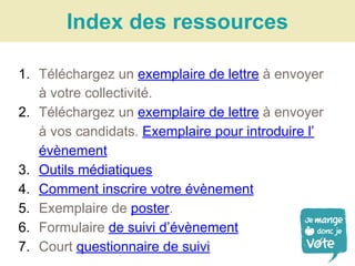 1. Téléchargez un exemplaire de lettre à envoyer
à votre collectivité.
2. Téléchargez un exemplaire de lettre à envoyer
à vos candidats. Exemplaire pour introduire l’
évènement
3. Outils médiatiques
4. Comment inscrire votre évènement
5. Exemplaire de poster.
6. Formulaire de suivi d’évènement
7. Court questionnaire de suivi
Index des ressources
 