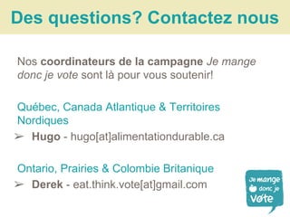 Nos coordinateurs de la campagne Je mange
donc je vote sont là pour vous soutenir!
Québec, Canada Atlantique & Territoires
Nordiques
➢ Hugo - hugo[at]alimentationdurable.ca
Ontario, Prairies & Colombie Britanique
➢ Derek - eat.think.vote[at]gmail.com
Des questions? Contactez nous
 