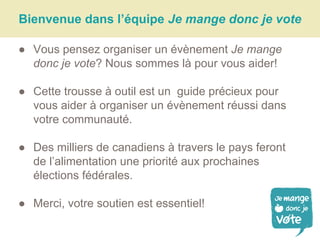 Bienvenue dans l’équipe Je mange donc je vote
● Vous pensez organiser un évènement Je mange
donc je vote? Nous sommes là pour vous aider!
● Cette trousse à outil est un guide précieux pour
vous aider à organiser un évènement réussi dans
votre communauté.
● Des milliers de canadiens à travers le pays feront
de l’alimentation une priorité aux prochaines
élections fédérales.
● Merci, votre soutien est essentiel!
 