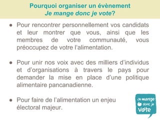 Pourquoi organiser un évènement
Je mange donc je vote?
● Pour rencontrer personnellement vos candidats
et leur montrer que vous, ainsi que les
membres de votre communauté, vous
préoccupez de votre l‘alimentation.
● Pour unir nos voix avec des milliers d’individus
et d’organisations à travers le pays pour
demander la mise en place d’une politique
alimentaire pancanadienne.
● Pour faire de l’alimentation un enjeu
électoral majeur.
 