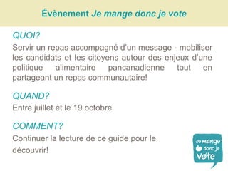 Évènement Je mange donc je vote
QUOI?
Servir un repas accompagné d’un message - mobiliser
les candidats et les citoyens autour des enjeux d’une
politique alimentaire pancanadienne tout en
partageant un repas communautaire!
QUAND?
Entre juillet et le 19 octobre
COMMENT?
Continuer la lecture de ce guide pour le
découvrir!
 
