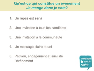 Qu’est-ce qui constitue un évènement
Je mange donc je vote?
1. Un repas est servi
2. Une invitation à tous les candidats
3. Une invitation à la communauté
4. Un message claire et uni
5. Pétition, engagement et suivi de
l’évènement
 