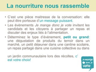 La nourriture nous rassemble
• C’est une pièce maitresse de la conversation: elle
peut être porteuse d’un message puissant.
• Les évènements Je mange donc je vote invitent les
candidats et les citoyens à partager un repas et
discuter des enjeux liés à l’alimentation.
• Déterminez le type d’évènement, petit ou grand:
une dégustation de produits du terroir dans un
marché, un petit déjeuner dans une cantine scolaire,
un repas partagé dans une cuisine collective ou dans
un jardin communautaire lors des récoltes, c’
est votre choix!
 