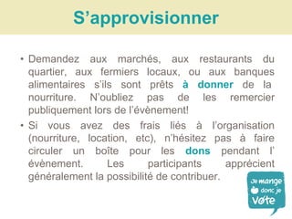 • Demandez aux marchés, aux restaurants du
quartier, aux fermiers locaux, ou aux banques
alimentaires s’ils sont prêts à donner de la
nourriture. N’oubliez pas de les remercier
publiquement lors de l’évènement!
• Si vous avez des frais liés à l’organisation
(nourriture, location, etc), n’hésitez pas à faire
circuler un boîte pour les dons pendant l’
évènement. Les participants apprécient
généralement la possibilité de contribuer.
[EAT]S’approvisionner
 