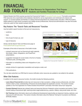 FINANCIAL
AID TOOLKIT

A New Resource for Organizations That Prepare
Students and Families Financially for College

Federal Student Aid (FSA) recently launched the Financial Aid Toolkit (FinancialAidToolkit.ed.gov). The toolkit consolidates
FSA resources into a searchable online database intended for use by organizations and individuals who interact with,
support, or counsel students and families on making financial preparations for postsecondary education. While the toolkit’s
target audience is high school counselors and college access professionals, financial aid administrators may also find toolkit
resources useful for their student outreach efforts.

Key Feature: The “Search Tools and Resources” Function
Use the toolkit’s search function to find and sort resources by
• audience,
• topic,
• time of year for best use, and
• type of resource.
Simply visit the Search Tools and Resources page at
FinancialAidToolkit.ed.gov/resources.
Examples of the kinds of resources in the toolkit include
• outreach resources such as financial-aid-night materials,
fact sheets, videos, infographics, and PowerPoint
presentations;
• suggested messages for social media in the form of tweets,
Facebook posts, and blog posts;

Explore the Financial Aid Toolkit at FinancialAidToolkit.ed.gov

• information on embedding videos and infographics in your
website;
• sample articles for organization newsletters and sample e-mails; and
• FSA publications.
You can also subscribe to an RSS feed to receive notification when resources are updated or are added to the website.

Other Site Features
In addition to the search-resources function, the toolkit includes the following sections:
• Learn About Financial Aid provides tips and resources to help counselors, college access professionals, and other
mentors obtain a basic understanding of financial aid and the federal aid application process. This section includes
updates on the Free Application for Federal Student Aid (FAFSASM) and basic information about loan repayment.
• Conduct Outreach features key outreach topics and resources that are of interest to school counselors and mentors. Topics
include hosting a financial-aid night, reaching certain target audiences (e.g., parents, military), using social media, and more.
• Get Training shares information about such professional development opportunities as classroom training, webinars, and
resources for self-instruction. This section includes information about the National Training for Counselors and Mentors
(NT4CM) initiative.

®

Printed December 2013

 