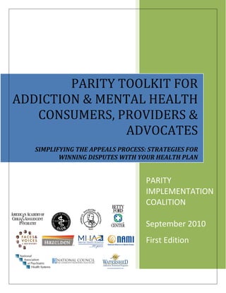 PARITY TOOLKIT FOR 
ADDICTION & MENTAL HEALTH 
   CONSUMERS, PROVIDERS & 
   SIMPLFYING THE APPEALS PROCESS:
   STRATEGIES FOR WINNING DISPUTES WITH
   YOUR HEALTH PLAN     ADVOCATES
                           

    SIMPLIFYING THE APPEALS PROCESS: STRATEGIES FOR 
           WINNING DISPUTES WITH YOUR HEALTH PLAN 


                                    PARITY 
                                    IMPLEMENTATION 
                                    COALITION 
                                     
                                    September 2010 
                                    First Edition  
 