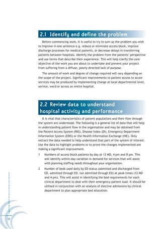 2.1 Identify and define the problem
                                                     Before commencing work, it is useful to try to sum up the problem you wish
                                                  to improve in one sentence e.g. reduce or eliminate access block, improve
                                                  discharge processes for medical patients, or decrease delays in transferring
                                                  patients between hospitals. Identify the problem from the patients’ perspective
                                                  and use terms that describe their experience. This will help clarify the core
                                                  objective of the work you are about to undertake and prevent your project
                                                  from suffering from a diffuse, poorly directed lack of purpose.
                                                     The amount of work and degree of change required will vary depending on
                                                  the scope of the project. Significant improvements to patient access to acute
                                                  services may be produced by implementing change at local departmental level,
                                                  service, ward or across an entire hospital.




                                                   2.2 Review data to understand
                                                   hospital activity and performance
                                                     It is vital that characteristics of patient populations and their flow through
                                                  the system are understood. The following is a general list of data that will help
                                                  in understanding patient flow in the organisation and may be obtained from
                                                  the Patient Access System (PAS), Disease Index (DI), Emergency Department
                                                  Information System (EDIS) or the Health Information Exchange (HIE). Only
                                                  extract the data needed to help understand that part of the system of interest.
                                                  Use the data to highlight problems or to prove the changes implemented are
                                                  making a significant improvement.
                                                  1   Numbers of access block patients by day at 12 MD, 4 pm and 8 pm. This
                                                      will identify within-day variation in demand for services that will assist
                                                      with planning staffing needs throughout your organisation.
                                                  2   Number of beds used daily by ED status (admitted and discharged from
                                                      ED, admitted through ED, not admitted through ED) at peak times (12 MD
Improving Patient Access to Acute Care Services




                                                      and 4 pm). This will assist in identifying the bed requirements for each
                                                      clinical department to deal with their emergency patient load. It should be
                                                      utilised in conjunction with an analysis of elective admissions by clinical
                                                      department to plan appropriate bed allocation.




12
 