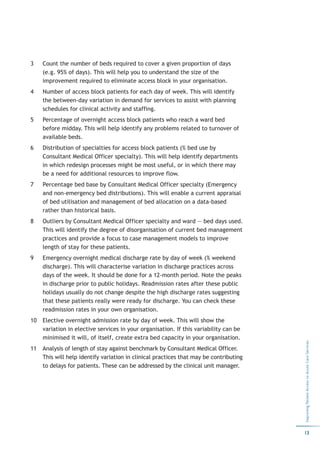3    Count the number of beds required to cover a given proportion of days
     (e.g. 95% of days). This will help you to understand the size of the
     improvement required to eliminate access block in your organisation.
4    Number of access block patients for each day of week. This will identify
     the between-day variation in demand for services to assist with planning
     schedules for clinical activity and staffing.
5    Percentage of overnight access block patients who reach a ward bed
     before midday. This will help identify any problems related to turnover of
     available beds.
6    Distribution of specialties for access block patients (% bed use by
     Consultant Medical Officer specialty). This will help identify departments
     in which redesign processes might be most useful, or in which there may
     be a need for additional resources to improve flow.
7    Percentage bed base by Consultant Medical Officer specialty (Emergency
     and non-emergency bed distributions). This will enable a current appraisal
     of bed utilisation and management of bed allocation on a data-based
     rather than historical basis.
8    Outliers by Consultant Medical Officer specialty and ward — bed days used.
     This will identify the degree of disorganisation of current bed management
     practices and provide a focus to case management models to improve
     length of stay for these patients.
9    Emergency overnight medical discharge rate by day of week (% weekend
     discharge). This will characterise variation in discharge practices across
     days of the week. It should be done for a 12-month period. Note the peaks
     in discharge prior to public holidays. Readmission rates after these public
     holidays usually do not change despite the high discharge rates suggesting
     that these patients really were ready for discharge. You can check these
     readmission rates in your own organisation.
10   Elective overnight admission rate by day of week. This will show the
     variation in elective services in your organisation. If this variability can be
     minimised it will, of itself, create extra bed capacity in your organisation.
                                                                                        Improving Patient Access to Acute Care Services




11   Analysis of length of stay against benchmark by Consultant Medical Officer.
     This will help identify variation in clinical practices that may be contributing
     to delays for patients. These can be addressed by the clinical unit manager.




                                                                                        13
 
