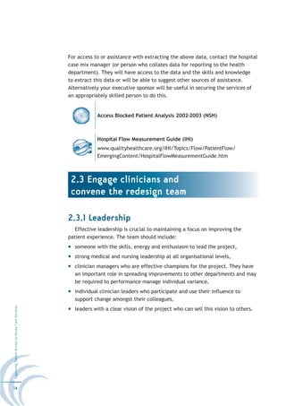 For access to or assistance with extracting the above data, contact the hospital
                                                  case mix manager (or person who collates data for reporting to the health
                                                  department). They will have access to the data and the skills and knowledge
                                                  to extract this data or will be able to suggest other sources of assistance.
                                                  Alternatively your executive sponsor will be useful in securing the services of
                                                  an appropriately skilled person to do this.


                                                              Access Blocked Patient Analysis 2002-2003 (NSH)



                                                              Hospital Flow Measurement Guide (IHI)
                                                              www.qualityhealthcare.org/IHI/Topics/Flow/PatientFlow/
                                                              EmergingContent/HospitalFlowMeasurementGuide.htm



                                                   2.3 Engage clinicians and
                                                   convene the redesign team

                                                  2.3.1 Leadership
                                                     Effective leadership is crucial to maintaining a focus on improving the
                                                  patient experience. The team should include:
                                                    someone with the skills, energy and enthusiasm to lead the project,
                                                    strong medical and nursing leadership at all organisational levels,
                                                    clinician managers who are effective champions for the project. They have
                                                    an important role in spreading improvements to other departments and may
                                                    be required to performance manage individual variance,
                                                    individual clinician leaders who participate and use their influence to
                                                    support change amongst their colleagues,
Improving Patient Access to Acute Care Services




                                                    leaders with a clear vision of the project who can sell this vision to others.




14
 