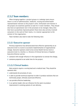 2.3.2 Team members
   When bringing together a project group or a redesign team ensure
there is a mix of administration, medicine, nursing and allied health
representation relevant to the project’s aims. Enthusiasm and interest in
the project are essential qualities to look for in team members. They should
also have an operational role in the processes to be changed. Many sites
that have successfully improved patient flows have also actively involved
consumers in the work of their teams, in a manner appropriate to the
context of the organisation.
  Team members also need to take the following roles:



2.3.2.1 Executive sponsor
  Previous experience has demonstrated that effective sponsorship at an
executive level is crucial to successful implementation of organisational
change. Executive sponsors need to be at Area Health Service level or
executive level in a facility i.e. Director of Clinical Services or Hospital
Executive Director and be:
  someone with enough influence in the organisation to oversee the change,
  someone prepared to set aside time for the project.



2.3.2.2 Clinical leaders
  Most projects require a nursing lead and a medical lead. They should be
someone who:
  understands the processes of care,
  is able to provide technical expertise in order to produce solutions that are
  technically proper, ethically sound and effective,
  can provide effective leadership,
  is an opinion leader who can influence his/her peers to produce
                                                                                  Improving Patient Access to Acute Care Services




  improvement in existing systems of care delivery.




                                                                                  15
 