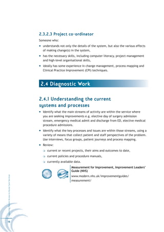 2.3.2.3 Project co-ordinator
                                                  Someone who:
                                                    understands not only the details of the system, but also the various effects
                                                    of making change(s) in the system,
                                                    has the necessary skills, including computer literacy, project management
                                                    and high-level organisational skills,
                                                    ideally has some experience in change management, process mapping and
                                                    Clinical Practice Improvement (CPI) techniques.



                                                  2.4 Diagnostic Work

                                                  2.4.1 Understanding the current
                                                  systems and processes
                                                    Identify what the main streams of activity are within the service where
                                                    you are seeking improvements e.g. elective day of surgery admission
                                                    stream, emergency medical admit and discharge from ED, elective medical
                                                    procedure admissions.
                                                    Identify what the key processes and issues are within those streams, using a
                                                    variety of means that collect patient and staff perspectives of the problem.
                                                    Use interviews, focus groups, patient journeys and process mapping.
                                                    Review:
                                                       current or recent projects, their aims and outcomes to date,
                                                       current policies and procedure manuals,
                                                       currently available data.
                                                                         Measurement for Improvement, Improvement Leaders’
                                                                         Guide (NHS)
Improving Patient Access to Acute Care Services




                                                                         www.modern.nhs.uk/improvementguides/
                                                                         measurement/




16
 