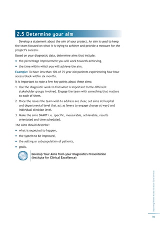 2.5 Determine your aim
   Develop a statement about the aim of your project. An aim is used to keep
the team focused on what it is trying to achieve and provide a measure for the
project’s success.
Based on your diagnostic data, determine aims that include:
  the percentage improvement you will work towards achieving,
  the time within which you will achieve the aim.
Example: To have less than 10% of 75 year old patients experiencing four hour
access block within six months.
It is important to note a few key points about these aims:
1 Use the diagnostic work to find what is important to the different
  stakeholder groups involved. Engage the team with something that matters
  to each of them.
2 Once the issues the team wish to address are clear, set aims at hospital
  and departmental level that act as levers to engage change at ward and
  individual clinician level.
3 Make the aims SMART i.e. specific, measurable, achievable, results
  orientated and time scheduled.
The aims should describe:
  what is expected to happen,
  the system to be improved,
  the setting or sub-population of patients,
  goals.

            Develop Your Aims from your Diagnostics Presentation
            (Institute for Clinical Excellence)
                                                                                 Improving Patient Access to Acute Care Services




                                                                                 19
 