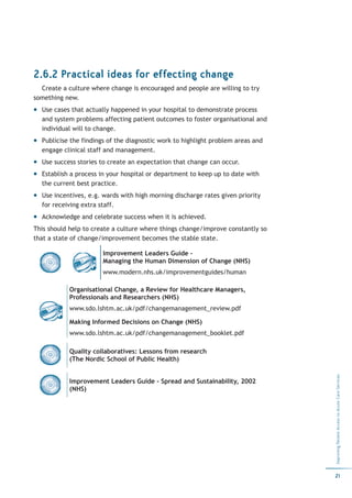 2.6.2 Practical ideas for effecting change
  Create a culture where change is encouraged and people are willing to try
something new.
  Use cases that actually happened in your hospital to demonstrate process
  and system problems affecting patient outcomes to foster organisational and
  individual will to change.
  Publicise the findings of the diagnostic work to highlight problem areas and
  engage clinical staff and management.
  Use success stories to create an expectation that change can occur.
  Establish a process in your hospital or department to keep up to date with
  the current best practice.
  Use incentives, e.g. wards with high morning discharge rates given priority
  for receiving extra staff.
  Acknowledge and celebrate success when it is achieved.
This should help to create a culture where things change/improve constantly so
that a state of change/improvement becomes the stable state.

                       Improvement Leaders Guide -
                       Managing the Human Dimension of Change (NHS)
                       www.modern.nhs.uk/improvementguides/human

           Organisational Change, a Review for Healthcare Managers,
           Professionals and Researchers (NHS)
           www.sdo.lshtm.ac.uk/pdf/changemanagement_review.pdf

           Making Informed Decisions on Change (NHS)
           www.sdo.lshtm.ac.uk/pdf/changemanagement_booklet.pdf

           Quality collaboratives: Lessons from research
           (The Nordic School of Public Health)
                                                                                 Improving Patient Access to Acute Care Services




           Improvement Leaders Guide - Spread and Sustainability, 2002
           (NHS)




                                                                                 21
 