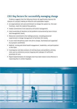 2.8.1 Key factors for successfully managing change
  Evidence suggests that the following factors all significantly improve the
chances of a project making an effective and sustainable impact.
  An organisational will and commitment to change the system to, first and
  foremost, meet the needs of the patients.
  Visible commitment from executive and senior management.
  Local ownership of solutions to the problems encountered by local clinical
  and management teams.
  Resources committed to the redesign process, including personnel
  experienced in change management to facilitate this locally.
  A core multi-disciplinary team who drive change, facilitated and supported
  by a project coordinator.
  Medical, nursing and allied health engagement, leadership, and participation
  in the team.
  Investigation and data analysis of existing issues and problems utilising
  tools such as extensive process mapping and redesign of inefficient
  processes of care.
  Rapid implementation of strategies that have been shown to be effective in
  improving flow in similar hospitals.




                                                                                 Improving Patient Access to Acute Care Services




                                                                                 25
 