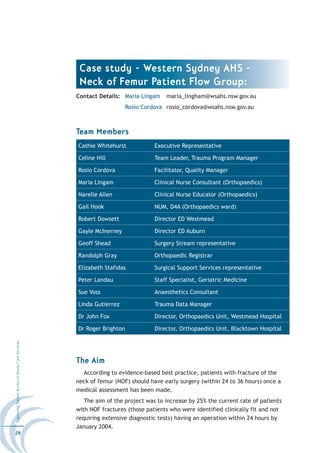 Case study - Western Sydney AHS -
                                                   Neck of Femur Patient Flow Group:
                                                  Contact Details: Maria Lingam     maria_lingham@wsahs.nsw.gov.au
                                                                      Rosio Cordova rosio_cordova@wsahs.nsw.gov.au



                                                  Team Members
                                                  Cathie Whitehurst             Executive Representative

                                                  Celine Hill                   Team Leader, Trauma Program Manager

                                                  Rosio Cordova                 Facilitator, Quality Manager

                                                  Maria Lingam                  Clinical Nurse Consultant (Orthopaedics)

                                                  Narelle Allen                 Clinical Nurse Educator (Orthopaedics)

                                                  Gail Hook                     NUM, D4A (Orthopaedics ward)

                                                  Robert Dowsett                Director ED Westmead

                                                  Gayle McInerney               Director ED Auburn

                                                  Geoff Shead                   Surgery Stream representative

                                                  Randolph Gray                 Orthopaedic Registrar

                                                  Elizabeth Stafidas            Surgical Support Services representative

                                                  Peter Landau                  Staff Specialist, Geriatric Medicine

                                                  Sue Voss                      Anaesthetics Consultant

                                                  Linda Gutierrez               Trauma Data Manager

                                                  Dr John Fox                   Director, Orthopaedics Unit, Westmead Hospital

                                                  Dr Roger Brighton             Director, Orthopaedics Unit, Blacktown Hospital
Improving Patient Access to Acute Care Services




                                                  The Aim
                                                    According to evidence-based best practice, patients with fracture of the
                                                  neck of femur (NOF) should have early surgery (within 24 to 36 hours) once a
                                                  medical assessment has been made.
                                                     The aim of the project was to increase by 25% the current rate of patients
                                                  with NOF fractures (those patients who were identified clinically fit and not
                                                  requiring extensive diagnostic tests) having an operation within 24 hours by
                                                  January 2004.
26
 
