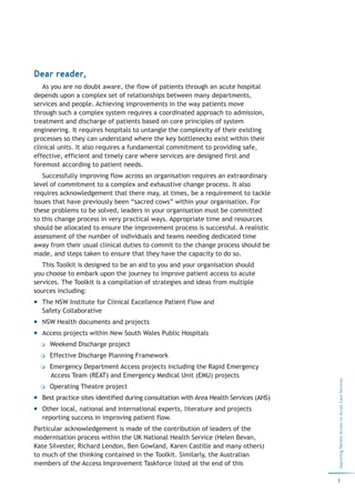 Dear reader,
   As you are no doubt aware, the flow of patients through an acute hospital
depends upon a complex set of relationships between many departments,
services and people. Achieving improvements in the way patients move
through such a complex system requires a coordinated approach to admission,
treatment and discharge of patients based on core principles of system
engineering. It requires hospitals to untangle the complexity of their existing
processes so they can understand where the key bottlenecks exist within their
clinical units. It also requires a fundamental commitment to providing safe,
effective, efficient and timely care where services are designed first and
foremost according to patient needs.
   Successfully improving flow across an organisation requires an extraordinary
level of commitment to a complex and exhaustive change process. It also
requires acknowledgement that there may, at times, be a requirement to tackle
issues that have previously been “sacred cows” within your organisation. For
these problems to be solved, leaders in your organisation must be committed
to this change process in very practical ways. Appropriate time and resources
should be allocated to ensure the improvement process is successful. A realistic
assessment of the number of individuals and teams needing dedicated time
away from their usual clinical duties to commit to the change process should be
made, and steps taken to ensure that they have the capacity to do so.
   This Toolkit is designed to be an aid to you and your organisation should
you choose to embark upon the journey to improve patient access to acute
services. The Toolkit is a compilation of strategies and ideas from multiple
sources including:
  The NSW Institute for Clinical Excellence Patient Flow and
  Safety Collaborative
  NSW Health documents and projects
  Access projects within New South Wales Public Hospitals
     Weekend Discharge project
     Effective Discharge Planning Framework
     Emergency Department Access projects including the Rapid Emergency
     Access Team (REAT) and Emergency Medical Unit (EMU) projects
                                                                                       Improving Patient Access to Acute Care Services




     Operating Theatre project
  Best practice sites identified during consultation with Area Health Services (AHS)
  Other local, national and international experts, literature and projects
  reporting success in improving patient flow.
Particular acknowledgement is made of the contribution of leaders of the
modernisation process within the UK National Health Service (Helen Bevan,
Kate Silvester, Richard Lendon, Ben Gowland, Karen Castille and many others)
to much of the thinking contained in the Toolkit. Similarly, the Australian
members of the Access Improvement Taskforce listed at the end of this

                                                                                       1
 