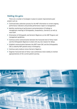 Holding the gains
   There are a number of strategies in place to sustain improvements post
project such as:
  Continued data collection process for the NOF information to review ongoing
  performance indicators and provide performance report to management.
  Monthly monitoring of performance and presentation of findings to
  management meetings of Orthopaedics, Anaesthetics, Geriatrics as well as
  ward staff.
  Orientation of Orthopaedic and Geriatric Registrars on the NOF Program and
  management guidelines.
  Continue active communication between the fractured neck of femur team
  and the Orthopaedic Registrars to deal with any new reasons for delays.
  Establish communication between the ASET team CNC and the Orthopaedics
  CNC to identify NOF patients early in Emergency.
  Continue early medical review/Geriatric Registrar.
  Organise fractured neck of femur case conferences twice weekly to monitor
  appropriateness of the current patient journey.




                                                                                Improving Patient Access to Acute Care Services




                                                                                31
 