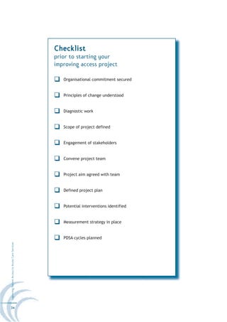 Checklist
                                                  prior to starting your
                                                  improving access project

                                                     Organisational commitment secured


                                                     Principles of change understood


                                                     Diagnostic work


                                                     Scope of project defined


                                                     Engagement of stakeholders


                                                     Convene project team


                                                     Project aim agreed with team


                                                     Defined project plan


                                                     Potential interventions identified


                                                     Measurement strategy in place


                                                     PDSA cycles planned
Improving Patient Access to Acute Care Services




34
 