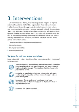 3. Interventions
   An intervention is a change, idea or strategy that is designed to improve
outcomes for patients, staff and the organisation. These interventions are
tried and tested ideas and may produce dramatic improvements in patient
flow in an organisation where they have not previously existed. However, these
“fixes” may not produce long-term sustained improvement unless a structured,
organisation-wide redesign process occurs. It is likely that long-term gains will
only be sustained by adapting an organisational approach to matching service
capacity and demand and smoothing variation in activity as outlined in the
general interventions below.
  The interventions are divided into three sections:
  General strategies
  Emergency patient flow
  Elective patient flow


The layout for each intervention is as follows:
Intervention title - a short description of the intervention and key elements of
implementation.

            Tools to assist with implementing the intervention are contained
            in the attached CD. A tool is anything that is of practical use in
            implementing the change. This may be a checklist, Powerpoint
            presentation or file.

            A hospital or organisation where the intervention is in place
            - not a comprehensive list as these interventions are often in
            place in many sites.

            Resources – These are links to websites or reference
            documents that contains more detail on the intervention or
            any reported results.
                                                                                    Improving Patient Access to Acute Care Services




            Bookmark link within document.




                                                                                    35
 