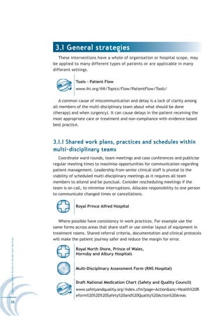 3.1 General strategies
                                                     These interventions have a whole of organisation or hospital scope, may
                                                  be applied to many different types of patients or are applicable in many
                                                  different settings.

                                                              Tools - Patient Flow
                                                              www.ihi.org/IHI/Topics/Flow/PatientFlow/Tools/

                                                      A common cause of miscommunication and delay is a lack of clarity among
                                                  all members of the multi-disciplinary team about what should be done
                                                  (therapy) and when (urgency). It can cause delays in the patient receiving the
                                                  most appropriate care or treatment and non-compliance with evidence based
                                                  best practice.



                                                  3.1.1 Shared work plans, practices and schedules within
                                                  multi-disciplinary teams
                                                     Coordinate ward rounds, team meetings and case conferences and publicise
                                                  regular meeting times to maximise opportunities for communication regarding
                                                  patient management. Leadership from senior clinical staff is pivotal to the
                                                  viability of scheduled multi-disciplinary meetings as it requires all team
                                                  members to attend and be punctual. Consider rescheduling meetings if the
                                                  team is on call, to minimise interruptions. Allocate responsibility to one person
                                                  to communicate changed times or cancellations.

                                                              Royal Prince Alfred Hospital


                                                     Where possible have consistency in work practices. For example use the
                                                  same forms across areas that share staff or use similar layout of equipment in
                                                  treatment rooms. Shared referral criteria, documentation and clinical protocols
                                                  will make the patient journey safer and reduce the margin for error.
Improving Patient Access to Acute Care Services




                                                              Royal North Shore, Prince of Wales,
                                                              Hornsby and Albury Hospitals


                                                              Multi-Disciplinary Assessment Form (RNS Hospital)


                                                              Draft National Medication Chart (Safety and Quality Council)
                                                              www.safetyandquality.org/index.cfm?page=Action&anc=Health%20R
                                                              eform%20%2D%20Safety%20and%20Quality%20Action%20Areas
36
 