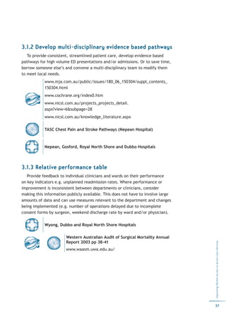 3.1.2 Develop multi-disciplinary evidence based pathways
   To provide consistent, streamlined patient care, develop evidence based
pathways for high volume ED presentations and/or admissions. Or to save time,
borrow someone else’s and convene a multi-disciplinary team to modify them
to meet local needs.
            www.mja.com.au/public/issues/180_06_150304/suppl_contents_
            150304.html
            www.cochrane.org/index0.htm
            www.nicsl.com.au/projects_projects_detail.
            aspx?view=6&subpage=28
            www.nicsl.com.au/knowledge_literature.aspx


            TASC Chest Pain and Stroke Pathways (Nepean Hospital)



            Nepean, Gosford, Royal North Shore and Dubbo Hospitals




3.1.3 Relative performance table
   Provide feedback to individual clinicians and wards on their performance
on key indicators e.g. unplanned readmission rates. Where performance or
improvement is inconsistent between departments or clinicians, consider
making this information publicly available. This does not have to involve large
amounts of data and can use measures relevant to the department and changes
being implemented (e.g. number of operations delayed due to incomplete
consent forms by surgeon, weekend discharge rate by ward and/or physician).

            Wyong, Dubbo and Royal North Shore Hospitals

                       Western Australian Audit of Surgical Mortality Annual
                       Report 2003 pp 38-41
                                                                                  Improving Patient Access to Acute Care Services




                       www.waasm.uwa.edu.au/




                                                                                  37
 