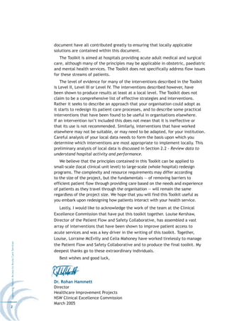 document have all contributed greatly to ensuring that locally applicable
                                                  solutions are contained within this document.
                                                     The Toolkit is aimed at hospitals providing acute adult medical and surgical
                                                  care, although many of the principles may be applicable in obstetric, paediatric
                                                  and mental health services. The Toolkit does not specifically address flow issues
                                                  for these streams of patients.
                                                      The level of evidence for many of the interventions described in the Toolkit
                                                  is Level II, Level III or Level IV. The interventions described however, have
                                                  been shown to produce results at least at a local level. The Toolkit does not
                                                  claim to be a comprehensive list of effective strategies and interventions.
                                                  Rather it seeks to describe an approach that your organisation could adopt as
                                                  it starts to redesign its patient care processes, and to describe some practical
                                                  interventions that have been found to be useful in organisations elsewhere.
                                                  If an intervention isn’t included this does not mean that it is ineffective or
                                                  that its use is not recommended. Similarly, interventions that have worked
                                                  elsewhere may not be suitable, or may need to be adapted, for your institution.
                                                  Careful analysis of your local data needs to form the basis upon which you
                                                  determine which interventions are most appropriate to implement locally. This
                                                  preliminary analysis of local data is discussed in Section 2.2 - Review data to
                                                  understand hospital activity and performance.
                                                     We believe that the principles contained in this Toolkit can be applied to
                                                  small-scale (local clinical unit level) to large-scale (whole hospital) redesign
                                                  programs. The complexity and resource requirements may differ according
                                                  to the size of the project, but the fundamentals — of removing barriers to
                                                  efficient patient flow through providing care based on the needs and experience
                                                  of patients as they travel through the organisation — will remain the same
                                                  regardless of the project size. We hope that you will find this Toolkit useful as
                                                  you embark upon redesigning how patients interact with your health service.
                                                     Lastly, I would like to acknowledge the work of the team at the Clinical
                                                  Excellence Commission that have put this toolkit together. Louise Kershaw,
                                                  Director of the Patient Flow and Safety Collaborative, has assembled a vast
                                                  array of interventions that have been shown to improve patient access to
                                                  acute services and was a key driver in the writing of this toolkit. Together,
                                                  Louise, Lorraine McEvilly and Celia Mahoney have worked tirelessly to manage
Improving Patient Access to Acute Care Services




                                                  the Patient Flow and Safety Collaborative and to produce the final toolkit. My
                                                  deepest thanks go to these extraordinary individuals.
                                                    Best wishes and good luck,




                                                  Dr. Rohan Hammett
                                                  Director
                                                  Healthcare Improvement Projects
                                                  NSW Clinical Excellence Commission
                                                  March 2005
2
 