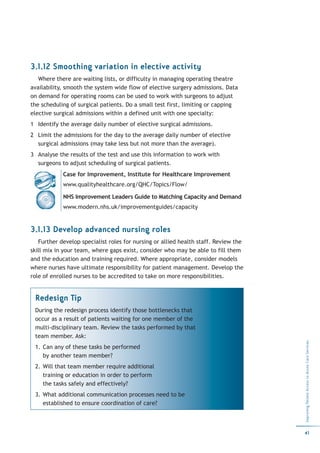 3.1.12 Smoothing variation in elective activity
   Where there are waiting lists, or difficulty in managing operating theatre
availability, smooth the system wide flow of elective surgery admissions. Data
on demand for operating rooms can be used to work with surgeons to adjust
the scheduling of surgical patients. Do a small test first, limiting or capping
elective surgical admissions within a defined unit with one specialty:
1 Identify the average daily number of elective surgical admissions.
2 Limit the admissions for the day to the average daily number of elective
  surgical admissions (may take less but not more than the average).
3 Analyse the results of the test and use this information to work with
  surgeons to adjust scheduling of surgical patients.
            Case for Improvement, Institute for Healthcare Improvement
            www.qualityhealthcare.org/QHC/Topics/Flow/

            NHS Improvement Leaders Guide to Matching Capacity and Demand
            www.modern.nhs.uk/improvementguides/capacity


3.1.13 Develop advanced nursing roles
   Further develop specialist roles for nursing or allied health staff. Review the
skill mix in your team, where gaps exist, consider who may be able to fill them
and the education and training required. Where appropriate, consider models
where nurses have ultimate responsibility for patient management. Develop the
role of enrolled nurses to be accredited to take on more responsibilities.


 Redesign Tip
 During the redesign process identify those bottlenecks that
 occur as a result of patients waiting for one member of the
 multi-disciplinary team. Review the tasks performed by that
 team member. Ask:
                                                                                     Improving Patient Access to Acute Care Services




 1. Can any of these tasks be performed
    by another team member?
 2. Will that team member require additional
    training or education in order to perform
    the tasks safely and effectively?
 3. What additional communication processes need to be
    established to ensure coordination of care?



                                                                                     41
 