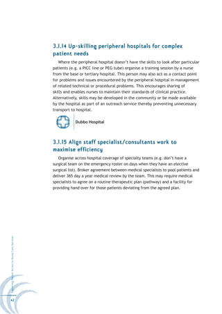 3.1.14 Up-skilling peripheral hospitals for complex
                                                  patient needs
                                                     Where the peripheral hospital doesn’t have the skills to look after particular
                                                  patients (e.g. a PICC line or PEG tube) organise a training session by a nurse
                                                  from the base or tertiary hospital. This person may also act as a contact point
                                                  for problems and issues encountered by the peripheral hospital in management
                                                  of related technical or procedural problems. This encourages sharing of
                                                  skills and enables nurses to maintain their standards of clinical practice.
                                                  Alternatively, skills may be developed in the community or be made available
                                                  by the hospital as part of an outreach service thereby preventing unnecessary
                                                  transport to hospital.

                                                              Dubbo Hospital




                                                  3.1.15 Align staff specialist/consultants work to
                                                  maximise efficiency
                                                     Organise across hospital coverage of specialty teams (e.g. don’t have a
                                                  surgical team on the emergency roster on days when they have an elective
                                                  surgical list). Broker agreement between medical specialists to pool patients and
                                                  deliver 365 day a year medical review by the team. This may require medical
                                                  specialists to agree on a routine therapeutic plan (pathway) and a facility for
                                                  providing hand over for those patients deviating from the agreed plan.
Improving Patient Access to Acute Care Services




42
 