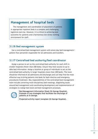 Management of hospital beds
    The management and coordination of placement of patients
 in appropriate inpatient beds is a complex and challenging
 logistical exercise. However, it is critical to achieving best
 outcomes for patients and a harmonious low-stress working
 environment for staff.




3.1.16 Bed management system
   Use a centralised bed management system with seven-day bed management/
patient flow personnel responsible for all admissions and transfers.



3.1.17 Centralised bed authority/bed coordinator
   Assign a person to act as the centralised bed authority for each shift in
smaller hospitals (fewer than 200 beds). Ensure they have access to up to
date bed information. Assign a location or group of individuals to act as the
centralised bed authority in larger hospitals (more than 200 beds). The team
should be informed of all admissions and discharges and can help find the most
effective way to bring patients into beds for both elective and emergency
procedures/treatment. Key responsibilities of the centralised bed management
team include convening multi-disciplinary bed meetings, diagnosing issues
around bed management and coordinating development and implementation of
strategies to realign bed stock and bed management processes.
            Bed Management Information Sheet (St George Hospital).
            Example of two strategies that facilitate the discharge of
            patients at St George.
            Projected activity report template (St George Hospital).
                                                                                 Improving Patient Access to Acute Care Services




                                                                                 43
 