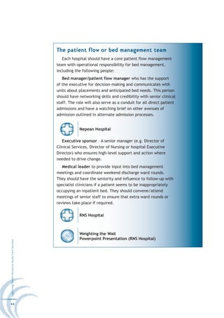 The patient flow or bed management team
                                                     Each hospital should have a core patient flow management
                                                  team with operational responsibility for bed management,
                                                  including the following people:
                                                     Bed manager/patient flow manager who has the support
                                                  of the executive for decision-making and communicates with
                                                  units about placements and anticipated bed needs. This person
                                                  should have networking skills and credibility with senior clinical
                                                  staff. The role will also serve as a conduit for all direct patient
                                                  admissions and have a watching brief on other avenues of
                                                  admission outlined in alternate admission processes.


                                                              Nepean Hospital

                                                     Executive sponsor – A senior manager (e.g. Director of
                                                  Clinical Services, Director of Nursing or hospital Executive
                                                  Director) who ensures high-level support and action where
                                                  needed to drive change.
                                                     Medical leader to provide input into bed management
                                                  meetings and coordinate weekend discharge ward rounds.
                                                  They should have the seniority and influence to follow-up with
                                                  specialist clinicians if a patient seems to be inappropriately
                                                  occupying an inpatient bed. They should convene/attend
                                                  meetings of senior staff to ensure that extra ward rounds or
                                                  reviews take place if required.

                                                              RNS Hospital



                                                              Weighting the Wait
                                                              Powerpoint Presentation (RNS Hospital)
Improving Patient Access to Acute Care Services




44
 