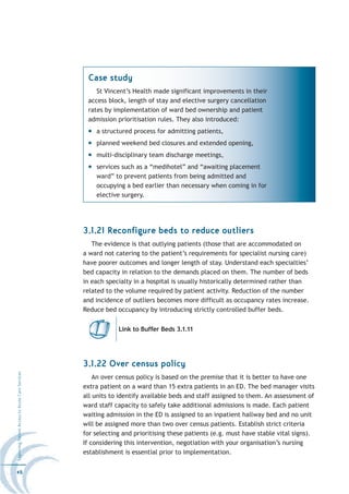 Case study
                                                      St Vincent’s Health made significant improvements in their
                                                   access block, length of stay and elective surgery cancellation
                                                   rates by implementation of ward bed ownership and patient
                                                   admission prioritisation rules. They also introduced:
                                                      a structured process for admitting patients,
                                                      planned weekend bed closures and extended opening,
                                                      multi-disciplinary team discharge meetings,
                                                      services such as a “medihotel” and “awaiting placement
                                                      ward” to prevent patients from being admitted and
                                                      occupying a bed earlier than necessary when coming in for
                                                      elective surgery.




                                                  3.1.21 Reconfigure beds to reduce outliers
                                                     The evidence is that outlying patients (those that are accommodated on
                                                  a ward not catering to the patient’s requirements for specialist nursing care)
                                                  have poorer outcomes and longer length of stay. Understand each specialties’
                                                  bed capacity in relation to the demands placed on them. The number of beds
                                                  in each specialty in a hospital is usually historically determined rather than
                                                  related to the volume required by patient activity. Reduction of the number
                                                  and incidence of outliers becomes more difficult as occupancy rates increase.
                                                  Reduce bed occupancy by introducing strictly controlled buffer beds.


                                                              Link to Buffer Beds 3.1.11




                                                  3.1.22 Over census policy
Improving Patient Access to Acute Care Services




                                                      An over census policy is based on the premise that it is better to have one
                                                  extra patient on a ward than 15 extra patients in an ED. The bed manager visits
                                                  all units to identify available beds and staff assigned to them. An assessment of
                                                  ward staff capacity to safely take additional admissions is made. Each patient
                                                  waiting admission in the ED is assigned to an inpatient hallway bed and no unit
                                                  will be assigned more than two over census patients. Establish strict criteria
                                                  for selecting and prioritising these patients (e.g. must have stable vital signs).
                                                  If considering this intervention, negotiation with your organisation’s nursing
                                                  establishment is essential prior to implementation.


46
 