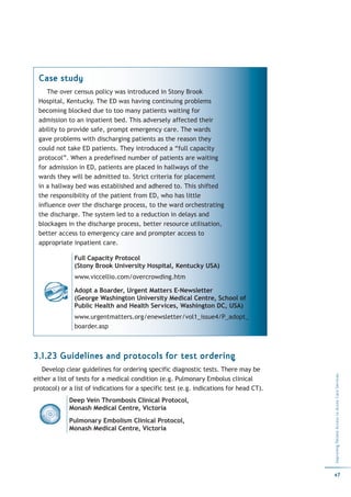 Case study
    The over census policy was introduced in Stony Brook
 Hospital, Kentucky. The ED was having continuing problems
 becoming blocked due to too many patients waiting for
 admission to an inpatient bed. This adversely affected their
 ability to provide safe, prompt emergency care. The wards
 gave problems with discharging patients as the reason they
 could not take ED patients. They introduced a “full capacity
 protocol”. When a predefined number of patients are waiting
 for admission in ED, patients are placed in hallways of the
 wards they will be admitted to. Strict criteria for placement
 in a hallway bed was established and adhered to. This shifted
 the responsibility of the patient from ED, who has little
 influence over the discharge process, to the ward orchestrating
 the discharge. The system led to a reduction in delays and
 blockages in the discharge process, better resource utilisation,
 better access to emergency care and prompter access to
 appropriate inpatient care.

               Full Capacity Protocol
               (Stony Brook University Hospital, Kentucky USA)
               www.viccellio.com/overcrowding.htm

               Adopt a Boarder, Urgent Matters E-Newsletter
               (George Washington University Medical Centre, School of
               Public Health and Health Services, Washington DC, USA)
               www.urgentmatters.org/enewsletter/vol1_issue4/P_adopt_
               boarder.asp



3.1.23 Guidelines and protocols for test ordering
   Develop clear guidelines for ordering specific diagnostic tests. There may be
                                                                                         Improving Patient Access to Acute Care Services




either a list of tests for a medical condition (e.g. Pulmonary Embolus clinical
protocol) or a list of indications for a specific test (e.g. indications for head CT).
             Deep Vein Thrombosis Clinical Protocol,
             Monash Medical Centre, Victoria
             Pulmonary Embolism Clinical Protocol,
             Monash Medical Centre, Victoria




                                                                                         47
 