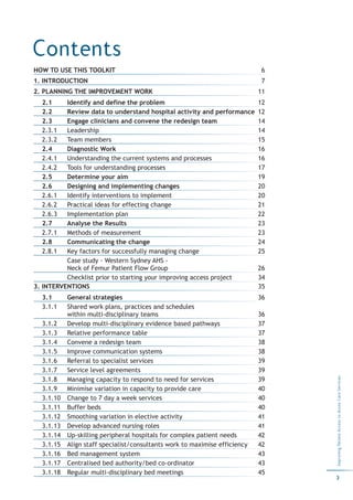 Contents
HOW TO USE THIS TOOLKIT                                                      6
1. INTRODUCTION                                                              7
2. PLANNING THE IMPROVEMENT WORK                                            11
  2.1     Identify and define the problem                                   12
  2.2     Review data to understand hospital activity and performance       12
  2.3     Engage clinicians and convene the redesign team                   14
  2.3.1   Leadership                                                        14
  2.3.2   Team members                                                      15
  2.4     Diagnostic Work                                                   16
  2.4.1   Understanding the current systems and processes                   16
  2.4.2   Tools for understanding processes                                 17
  2.5     Determine your aim                                                19
  2.6     Designing and implementing changes                                20
  2.6.1   Identify interventions to implement                               20
  2.6.2   Practical ideas for effecting change                              21
  2.6.3   Implementation plan                                               22
  2.7     Analyse the Results                                               23
  2.7.1   Methods of measurement                                            23
  2.8     Communicating the change                                          24
  2.8.1   Key factors for successfully managing change                      25
          Case study - Western Sydney AHS -
          Neck of Femur Patient Flow Group                                  26
          Checklist prior to starting your improving access project         34
3. INTERVENTIONS                                                            35
  3.1      General strategies                                               36
  3.1.1    Shared work plans, practices and schedules
           within multi-disciplinary teams                                  36
  3.1.2    Develop multi-disciplinary evidence based pathways               37
  3.1.3    Relative performance table                                       37
  3.1.4    Convene a redesign team                                          38
  3.1.5    Improve communication systems                                    38
  3.1.6    Referral to specialist services                                  39
  3.1.7    Service level agreements                                         39
                                                                                 Improving Patient Access to Acute Care Services




  3.1.8    Managing capacity to respond to need for services                39
  3.1.9    Minimise variation in capacity to provide care                   40
  3.1.10   Change to 7 day a week services                                  40
  3.1.11   Buffer beds                                                      40
  3.1.12   Smoothing variation in elective activity                         41
  3.1.13   Develop advanced nursing roles                                   41
  3.1.14   Up-skilling peripheral hospitals for complex patient needs       42
  3.1.15   Align staff specialist/consultants work to maximise efficiency   42
  3.1.16   Bed management system                                            43
  3.1.17   Centralised bed authority/bed co-ordinator                       43
  3.1.18   Regular multi-disciplinary bed meetings                          45
                                                                                 3
 