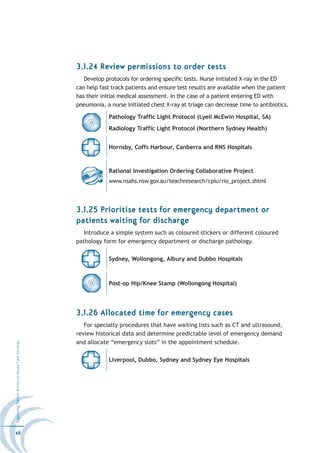 3.1.24 Review permissions to order tests
                                                     Develop protocols for ordering specific tests. Nurse initiated X-ray in the ED
                                                  can help fast track patients and ensure test results are available when the patient
                                                  has their initial medical assessment. In the case of a patient entering ED with
                                                  pneumonia, a nurse initiated chest X-ray at triage can decrease time to antibiotics.

                                                              Pathology Traffic Light Protocol (Lyell McEwin Hospital, SA)
                                                              Radiology Traffic Light Protocol (Northern Sydney Health)


                                                              Hornsby, Coffs Harbour, Canberra and RNS Hospitals



                                                              Rational Investigation Ordering Collaborative Project
                                                              www.nsahs.nsw.gov.au/teachresearch/cpiu/rio_project.shtml



                                                  3.1.25 Prioritise tests for emergency department or
                                                  patients waiting for discharge
                                                     Introduce a simple system such as coloured stickers or different coloured
                                                  pathology form for emergency department or discharge pathology.

                                                              Sydney, Wollongong, Albury and Dubbo Hospitals



                                                              Post-op Hip/Knee Stamp (Wollongong Hospital)




                                                  3.1.26 Allocated time for emergency cases
                                                     For specialty procedures that have waiting lists such as CT and ultrasound,
                                                  review historical data and determine predictable level of emergency demand
                                                  and allocate “emergency slots” in the appointment schedule.
Improving Patient Access to Acute Care Services




                                                              Liverpool, Dubbo, Sydney and Sydney Eye Hospitals




48
 