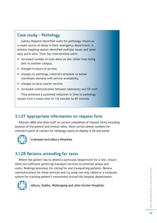 Case study – Pathology
    Sydney Hospital identified waits for pathology results as
 a major source of delay in their emergency department. A
 process mapping session identified multiple issues and some
 easy quick wins. Their key interventions were:
    increased number of tests done on site rather than being
    sent to another campus,
    changes to hours of service,
    changes to pathology collectors schedule to better
    coordinate demand with service availability,
    changes to local courier service,
    increased communication between laboratory and ED staff.
    They achieved a sustained reduction in time to pathology
 results from a mean time of 116 minutes to 65 minutes.




3.1.27 Appropriate information on request form
   Educate JMOs and other staff on correct completion of request forms including
location of the patient and clinical notes. Have correct phone numbers for
clinician’s point of contact for radiology rooms on display in ED and wards.

            Liverpool and Albury Hospitals




3.1.28 Patients attending for tests
   Where the patient has to attend a particular department for a test, ensure
there are sufficient portering/transport services to minimise delays and
waits. Redesign processes for calling for and transporting patients. Review
                                                                                   Improving Patient Access to Acute Care Services




communications for these services and try using two-way radios or a computer
system for tracking patient’s movements around the hospital departments.

            Albury, Dubbo, Wollongong and John Hunter Hospitals




                                                                                   49
 