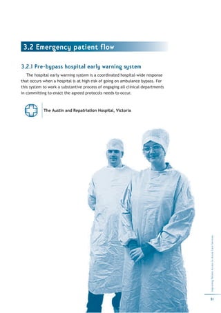 3.2 Emergency patient flow

3.2.1 Pre-bypass hospital early warning system
   The hospital early warning system is a coordinated hospital-wide response
that occurs when a hospital is at high risk of going on ambulance bypass. For
this system to work a substantive process of engaging all clinical departments
in committing to enact the agreed protocols needs to occur.



            The Austin and Repatriation Hospital, Victoria




                                                                                 Improving Patient Access to Acute Care Services




                                                                                 51
 