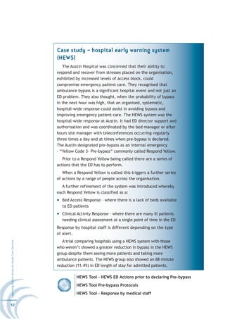 Case study – hospital early warning system
                                                  (HEWS)
                                                     The Austin Hospital was concerned that their ability to
                                                  respond and recover from stresses placed on the organisation,
                                                  exhibited by increased levels of access block, could
                                                  compromise emergency patient care. They recognised that
                                                  ambulance bypass is a significant hospital event and not just an
                                                  ED problem. They also thought, when the probability of bypass
                                                  in the next hour was high, that an organised, systematic,
                                                  hospital-wide response could assist in avoiding bypass and
                                                  improving emergency patient care. The HEWS system was the
                                                  hospital-wide response at Austin. It had ED director support and
                                                  authorisation and was coordinated by the bed manager or after
                                                  hours site manager with teleconferences occurring regularly
                                                  three times a day and at times when pre-bypass is declared.
                                                  The Austin designated pre-bypass as an internal emergency
                                                  – “Yellow Code 3- Pre-bypass” commonly called Respond Yellow.
                                                     Prior to a Respond Yellow being called there are a series of
                                                  actions that the ED has to perform.
                                                     When a Respond Yellow is called this triggers a further series
                                                  of actions by a range of people across the organisation.
                                                    A further refinement of the system was introduced whereby
                                                  each Respond Yellow is classified as a:
                                                    Bed Access Response – where there is a lack of beds available
                                                    to ED patients
                                                    Clinical Activity Response – where there are many ill patients
                                                    needing clinical assessment at a single point of time in the ED
                                                  Response by hospital staff is different depending on the type
                                                  of alert.
                                                     A trial comparing hospitals using a HEWS system with those
Improving Patient Access to Acute Care Services




                                                  who weren’t showed a greater reduction in bypass in the HEWS
                                                  group despite them seeing more patients and taking more
                                                  ambulance patients. The HEWS group also showed an 88 minute
                                                  reduction (11.4%) in ED length of stay for admitted patients.

                                                            HEWS Tool - HEWS ED Actions prior to declaring Pre-bypass
                                                            HEWS Tool Pre-bypass Protocols
                                                            HEWS Tool - Response by medical staff

52
 