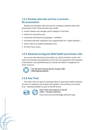 3.2.4 Develop alternate services to prevent
                                                  ED presentation
                                                     Develop and formalise other journeys for emergency patients other than
                                                  presentation to ED. These services may include:
                                                    chronic disease case manager and/or hospital in the home,
                                                    referral to community care,
                                                    community facilitated care packages - ComPacks,
                                                    accessible specialist outpatient clinic appointments for “urgent patients”,
                                                    direct referral to hospital ambulatory care,
                                                    GP after hours clinics.



                                                  3.2.5 Advanced nursing and allied health practitioner roles
                                                     Use nurses with advanced clinical skills e.g. clinical initiative nurses, who
                                                  work from protocols and guidelines to fast track the assessment and treatment
                                                  of ED patients. Use physiotherapists to oversee and deliver management of
                                                  minor fractures.

                                                              The ED Work Practice Review Project 2001
                                                              (Wollongong Hospital)



                                                  3.2.6 Fast Track
                                                     Fast Track refers to type of streaming where an alternative patient pathway
                                                  (or part of a pathway) can be dealt with rapidly, in the primary care section
                                                  (e.g. “walking wounded”) as part of the ED service.
                                                                          Fast Track Interventions in the ED
                                                                          (NICS - Literature Review)
                                                                          www.nicsl.com.au/knowledge_literature.aspx
Improving Patient Access to Acute Care Services




54
 