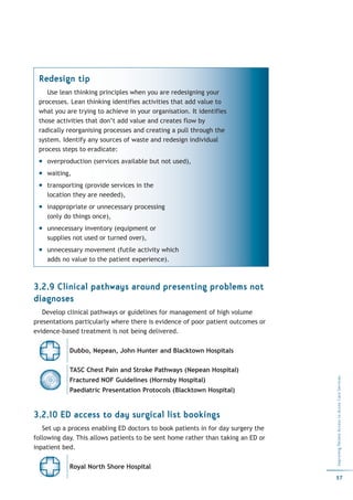 Redesign tip
    Use lean thinking principles when you are redesigning your
 processes. Lean thinking identifies activities that add value to
 what you are trying to achieve in your organisation. It identifies
 those activities that don’t add value and creates flow by
 radically reorganising processes and creating a pull through the
 system. Identify any sources of waste and redesign individual
 process steps to eradicate:
    overproduction (services available but not used),
    waiting,
    transporting (provide services in the
    location they are needed),
    inappropriate or unnecessary processing
    (only do things once),
    unnecessary inventory (equipment or
    supplies not used or turned over),
    unnecessary movement (futile activity which
    adds no value to the patient experience).



3.2.9 Clinical pathways around presenting problems not
diagnoses
   Develop clinical pathways or guidelines for management of high volume
presentations particularly where there is evidence of poor patient outcomes or
evidence-based treatment is not being delivered.

            Dubbo, Nepean, John Hunter and Blacktown Hospitals

            TASC Chest Pain and Stroke Pathways (Nepean Hospital)
                                                                                  Improving Patient Access to Acute Care Services




            Fractured NOF Guidelines (Hornsby Hospital)
            Paediatric Presentation Protocols (Blacktown Hospital)


3.2.10 ED access to day surgical list bookings
   Set up a process enabling ED doctors to book patients in for day surgery the
following day. This allows patients to be sent home rather than taking an ED or
inpatient bed.

            Royal North Shore Hospital
                                                                                  57
 