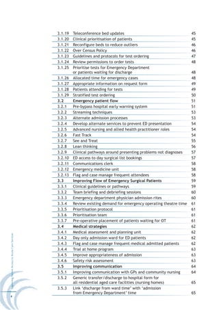 3.1.19   Teleconference bed updates                                    45
                                                  3.1.20   Clinical prioritisation of patients                           45
                                                  3.1.21   Reconfigure beds to reduce outliers                           46
                                                  3.1.22   Over Census Policy                                            46
                                                  3.1.23   Guidelines and protocols for test ordering                    47
                                                  3.1.24   Review permissions to order tests                             48
                                                  3.1.25   Prioritise tests for Emergency Department
                                                           or patients waiting for discharge                             48
                                                  3.1.26   Allocated time for emergency cases                            48
                                                  3.1.27   Appropriate information on request form                       49
                                                  3.1.28   Patients attending for tests                                  49
                                                  3.1.29   Stratified test ordering                                      50
                                                  3.2      Emergency patient flow                                        51
                                                  3.2.1    Pre-bypass hospital early warning system                      51
                                                  3.2.2    Streaming techniques                                          53
                                                  3.2.3    Alternate admission processes                                 53
                                                  3.2.4    Develop alternate services to prevent ED presentation         54
                                                  3.2.5    Advanced nursing and allied health practitioner roles         54
                                                  3.2.6    Fast Track                                                    54
                                                  3.2.7    See and Treat                                                 55
                                                  3.2.8    Lean thinking                                                 56
                                                  3.2.9    Clinical pathways around presenting problems not diagnoses    57
                                                  3.2.10   ED access to day surgical list bookings                       57
                                                  3.2.11   Communications clerk                                          58
                                                  3.2.12   Emergency medicine unit                                       58
                                                  3.2.13   Flag and case manage frequent attendees                       58
                                                  3.3      Improving Flow of Emergency Surgical Patients                 59
                                                  3.3.1    Clinical guidelines or pathways                               59
                                                  3.3.2    Team briefing and debriefing sessions                         60
                                                  3.3.3    Emergency department physician admission rites                60
                                                  3.3.4    Review existing demand for emergency operating theatre time   61
                                                  3.3.5    Prioritisation protocol                                       61
                                                  3.3.6    Prioritisation team                                           61
                                                  3.3.7    Pre-operative placement of patients waiting for OT            61
                                                  3.4      Medical strategies                                            62
                                                  3.4.1    Medical assessment and planning unit                          62
Improving Patient Access to Acute Care Services




                                                  3.4.2    Day only admission ward for ED patients                       62
                                                  3.4.3    Flag and case manage frequent medical admitted patients       62
                                                  3.4.4    Trial at home program                                         63
                                                  3.4.5    Improve appropriateness of admission                          63
                                                  3.4.6    Safety risk assessment                                        63
                                                  3.5      Improving communication                                       64
                                                  3.5.1    Improving communication with GPs and community nursing        64
                                                  3.5.2    Generic transfer/discharge to hospital form for
                                                           all residential aged care facilities (nursing homes)          65
                                                  3.5.3    Link ‘discharge from ward time’ with ‘admission
                                                           from Emergency Department’ time                               65
4
 