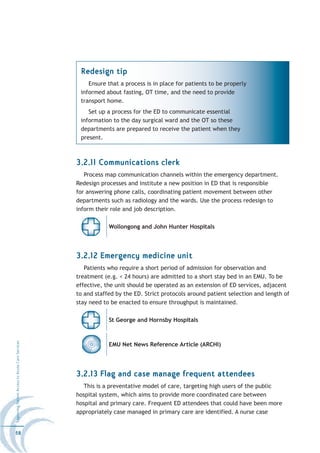Redesign tip
                                                      Ensure that a process is in place for patients to be properly
                                                   informed about fasting, OT time, and the need to provide
                                                   transport home.
                                                      Set up a process for the ED to communicate essential
                                                   information to the day surgical ward and the OT so these
                                                   departments are prepared to receive the patient when they
                                                   present.



                                                  3.2.11 Communications clerk
                                                     Process map communication channels within the emergency department.
                                                  Redesign processes and institute a new position in ED that is responsible
                                                  for answering phone calls, coordinating patient movement between other
                                                  departments such as radiology and the wards. Use the process redesign to
                                                  inform their role and job description.

                                                              Wollongong and John Hunter Hospitals




                                                  3.2.12 Emergency medicine unit
                                                     Patients who require a short period of admission for observation and
                                                  treatment (e.g. < 24 hours) are admitted to a short stay bed in an EMU. To be
                                                  effective, the unit should be operated as an extension of ED services, adjacent
                                                  to and staffed by the ED. Strict protocols around patient selection and length of
                                                  stay need to be enacted to ensure throughput is maintained.

                                                              St George and Hornsby Hospitals
Improving Patient Access to Acute Care Services




                                                              EMU Net News Reference Article (ARCHI)




                                                  3.2.13 Flag and case manage frequent attendees
                                                     This is a preventative model of care, targeting high users of the public
                                                  hospital system, which aims to provide more coordinated care between
                                                  hospital and primary care. Frequent ED attendees that could have been more
                                                  appropriately case managed in primary care are identified. A nurse case


58
 