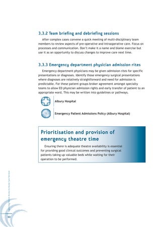 3.3.2 Team briefing and debriefing sessions
                                                     After complex cases convene a quick meeting of multi-disciplinary team
                                                  members to review aspects of pre-operative and intraoperative care. Focus on
                                                  processes and communication. Don’t make it a name and blame exercise but
                                                  use it as an opportunity to discuss changes to improve care next time.



                                                  3.3.3 Emergency department physician admission rites
                                                     Emergency department physicians may be given admission rites for specific
                                                  presentations or diagnoses. Identify those emergency surgical presentations
                                                  where diagnoses are relatively straightforward and need for admission is
                                                  predictable. For these patient groups broker agreement amongst specialty
                                                  teams to allow ED physician admission rights and early transfer of patient to an
                                                  appropriate ward. This may be written into guidelines or pathways.

                                                              Albury Hospital



                                                              Emergency Patient Admissions Policy (Albury Hospital)




                                                   Prioritisation and provision of
                                                   emergency theatre time
                                                      Ensuring there is adequate theatre availability is essential
                                                   for providing good clinical outcomes and preventing surgical
                                                   patients taking up valuable beds while waiting for their
                                                   operation to be performed.
Improving Patient Access to Acute Care Services




60
 