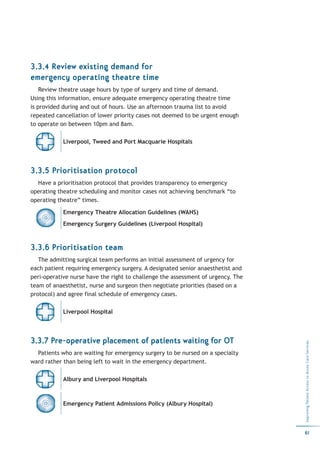 3.3.4 Review existing demand for
emergency operating theatre time
    Review theatre usage hours by type of surgery and time of demand.
Using this information, ensure adequate emergency operating theatre time
is provided during and out of hours. Use an afternoon trauma list to avoid
repeated cancellation of lower priority cases not deemed to be urgent enough
to operate on between 10pm and 8am.

            Liverpool, Tweed and Port Macquarie Hospitals




3.3.5 Prioritisation protocol
  Have a prioritisation protocol that provides transparency to emergency
operating theatre scheduling and monitor cases not achieving benchmark “to
operating theatre” times.

            Emergency Theatre Allocation Guidelines (WAHS)
            Emergency Surgery Guidelines (Liverpool Hospital)



3.3.6 Prioritisation team
   The admitting surgical team performs an initial assessment of urgency for
each patient requiring emergency surgery. A designated senior anaesthetist and
peri-operative nurse have the right to challenge the assessment of urgency. The
team of anaesthetist, nurse and surgeon then negotiate priorities (based on a
protocol) and agree final schedule of emergency cases.

            Liverpool Hospital




3.3.7 Pre-operative placement of patients waiting for OT
                                                                                  Improving Patient Access to Acute Care Services




  Patients who are waiting for emergency surgery to be nursed on a specialty
ward rather than being left to wait in the emergency department.

            Albury and Liverpool Hospitals



            Emergency Patient Admissions Policy (Albury Hospital)



                                                                                  61
 