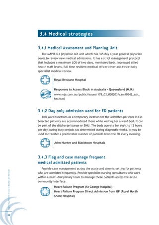 3.4 Medical strategies

                                                  3.4.1 Medical Assessment and Planning Unit
                                                     The MAPU is a physician led unit which has 365 day a year general physician
                                                  cover to review new medical admissions. It has a strict management protocol
                                                  that includes a maximum LOS of two days, monitored beds, increased allied
                                                  health staff levels, full time resident medical officer cover and twice-daily
                                                  specialist medical review.

                                                              Royal Brisbane Hospital


                                                              Responses to Access Block in Australia - Queensland (MJA)
                                                              www.mja.com.au/public/issues/178_03_030203/cam10542_ash_
                                                              fm.html



                                                  3.4.2 Day only admission ward for ED patients
                                                     This ward functions as a temporary location for the admitted patients in ED.
                                                  Selected patients are accommodated there while waiting for a ward bed. It can
                                                  be part of the discharge lounge or EMU. The beds operate for eight to 12 hours
                                                  per day during busy periods (as determined during diagnostic work). It may be
                                                  used to transfer a predictable number of patients from the ED every morning.

                                                              John Hunter and Blacktown Hospitals




                                                  3.4.3 Flag and case manage frequent
                                                  medical admitted patients
                                                     Provide case management across the acute and chronic setting for patients
Improving Patient Access to Acute Care Services




                                                  who are admitted frequently. Provide specialist nursing consultants who work
                                                  within a multi-disciplinary team to manage these patients across the acute
                                                  community interface.
                                                              Heart Failure Program (St George Hospital)
                                                              Heart Failure Program Direct Admission from GP (Royal North
                                                              Shore Hospital)




62
 